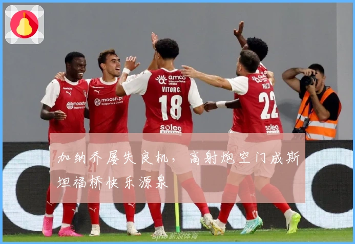 加纳乔屡失良机，高射炮空门成斯坦福桥快乐源泉