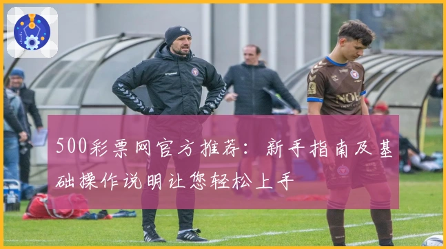 500彩票网官方推荐：新手指南及基础操作说明让您轻松上手