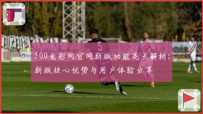 500竞彩网官网新版功能亮点解析：新版核心优势与用户体验分享