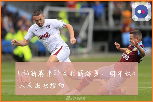 CBA新赛季28名顶薪球员，明年仅6人或成功续约