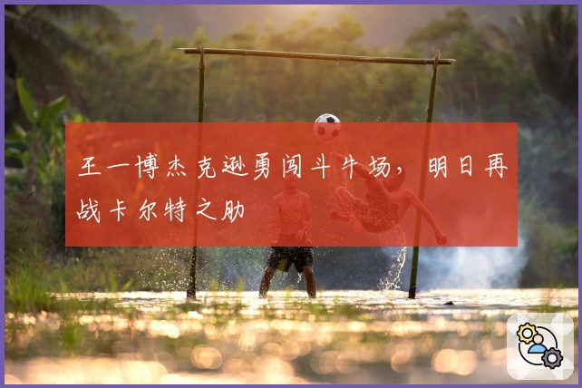 王一博杰克逊勇闯斗牛场，明日再战卡尔特之肋