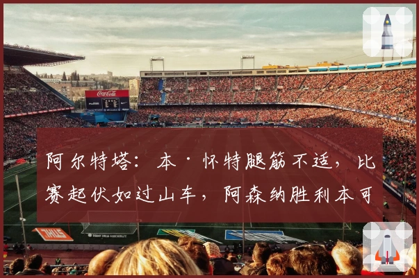 阿尔特塔：本·怀特腿筋不适，比赛起伏如过山车，阿森纳胜利本可更精彩