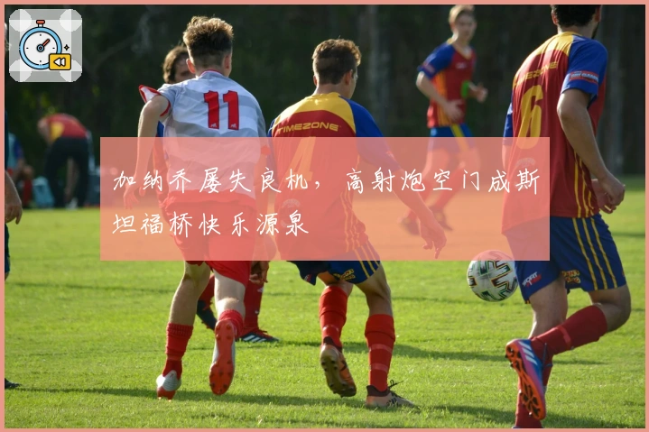 加纳乔屡失良机，高射炮空门成斯坦福桥快乐源泉