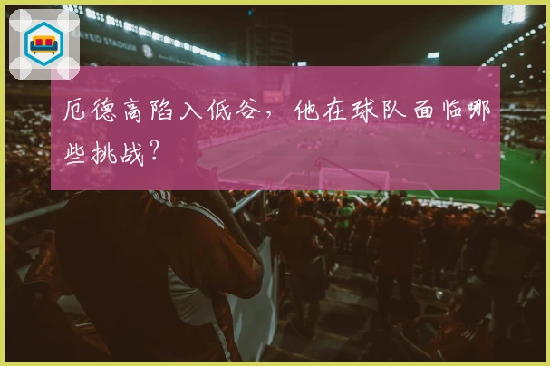 厄德高陷入低谷，他在球队面临哪些挑战？