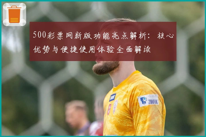 500彩票网新版功能亮点解析：核心优势与便捷使用体验全面解读