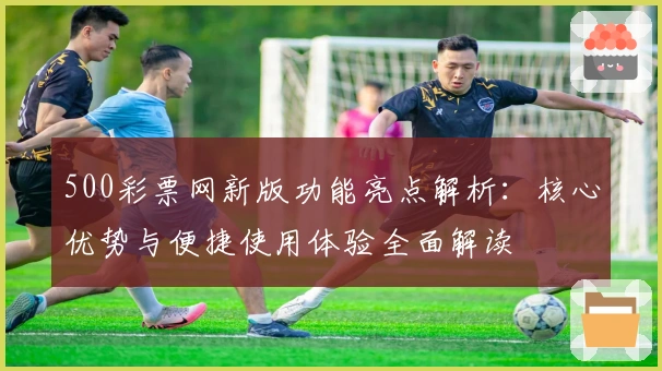 500彩票网新版功能亮点解析：核心优势与便捷使用体验全面解读