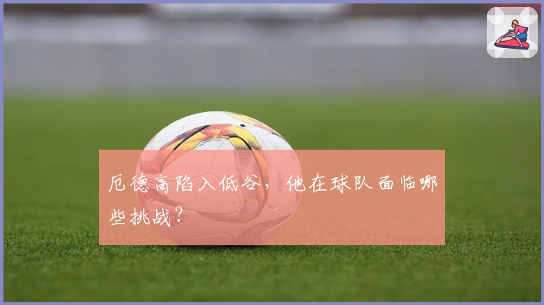 厄德高陷入低谷，他在球队面临哪些挑战？
