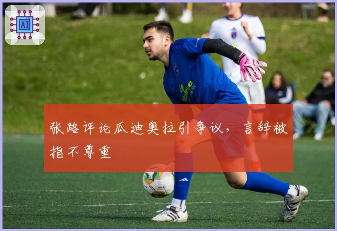 张路评论瓜迪奥拉引争议，言辞被指不尊重