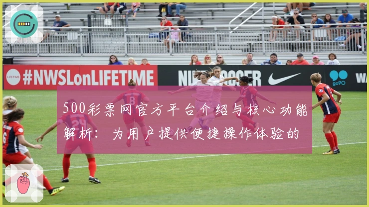 500彩票网官方平台介绍与核心功能解析：为用户提供便捷操作体验的全面指南