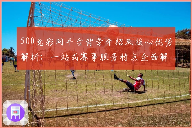 500竞彩网平台背景介绍及核心优势解析：一站式赛事服务特点全面解读
