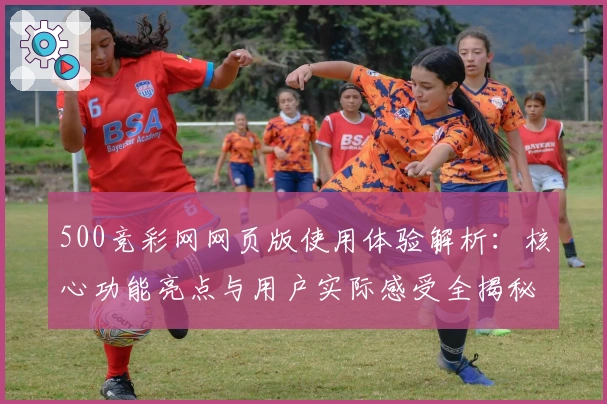 500竞彩网网页版使用体验解析：核心功能亮点与用户实际感受全揭秘