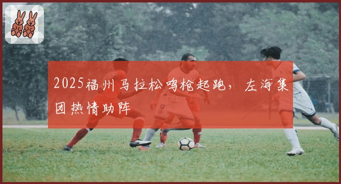 2025福州马拉松鸣枪起跑，左海集团热情助阵