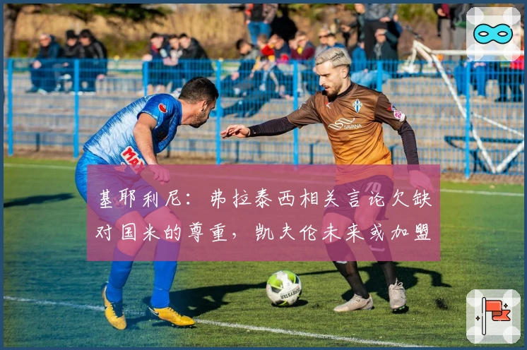 基耶利尼：弗拉泰西相关言论欠缺对国米的尊重，凯夫伦未来或加盟尤文