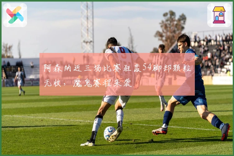 阿森纳近三场比赛狂轰54脚却颗粒无收，魔鬼赛程来袭