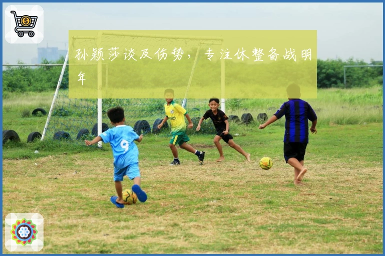 孙颖莎谈及伤势，专注休整备战明年