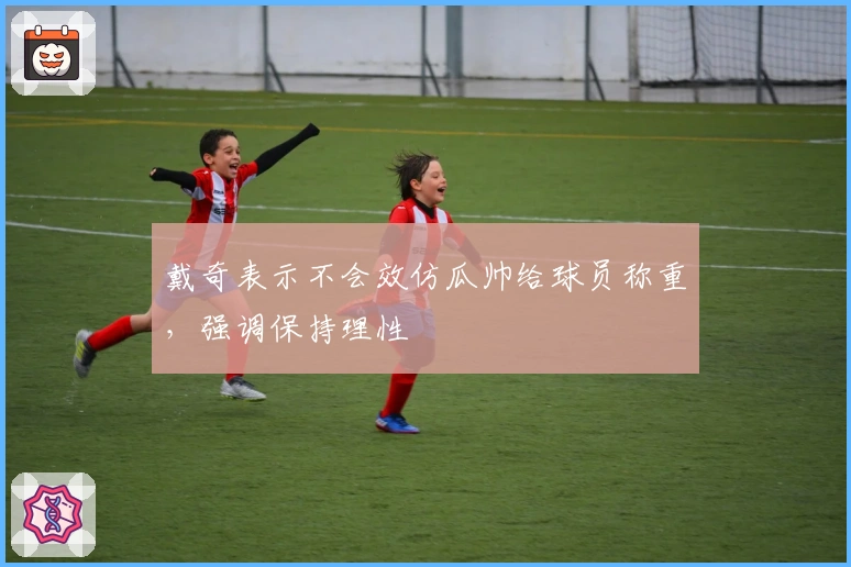 戴奇表示不会效仿瓜帅给球员称重，强调保持理性